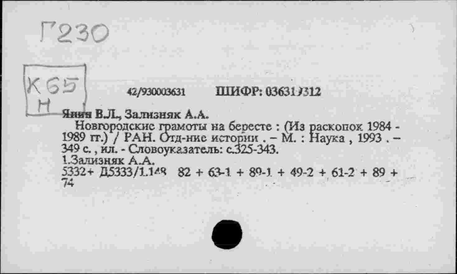 ﻿Г23О
’/\ J Д~’	42/930003631 ШИФР: 03631/512
LÖ- Янин В JL, Зализняк А.А.
Новгородские грамоты на бересте : (Из раскопок 1984 -1989 it.) / РАН. Отд-ние истории . - М. : Наука , 1993 . -349 с., ил. - Словоуказатель: с325-343.
1 ЗЗЛМЗНЯІС Уч.
5332+ Д5333/ГМ* 82 + 634 + 80-1 + 49-2 + 61-2 + 89 + 74